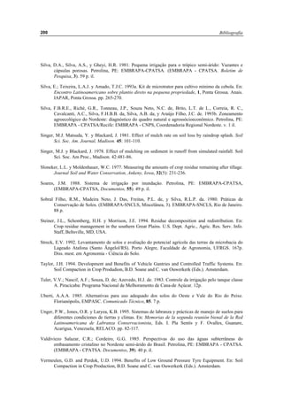 Bibliografía200
Silva, D.A., Silva, A.S., y Gheyi, H.R. 1981. Pequena irrigação para o trópico semi-árido: Vazantes e
cápsulas porosas. Petrolina, PE: EMBRAPA-CPATSA. (EMBRAPA - CPATSA. Boletim de
Pesquisa, 3). 59 p. il.
Silva, E.; Teixeira, L.A.J. y Amado, T.J.C. 1993a. Kit de microtrator para cultivo mínimo da cebola. En:
Encontro Latinoamericano sobre plantio direto na pequena propriedade, 1, Ponta Grossa. Anais.
IAPAR, Ponta Grossa. pp. 265-270.
Silva, F.B.R.E., Riché, G.R., Tonneau, J.P., Souza Neto, N.C. de, Brito, L.T. de L., Correia, R. C.,
Cavalcanti, A.C., Silva, F.H.B.B. da, Silva, A.B. da, y Araújo Filho, J.C. de. 1993b. Zoneamento
agroecológico do Nordeste: diagnóstico do quadro natural e agrossócioeconômico. Petrolina, PE:
EMBRAPA - CPATSA/Recife: EMBRAPA - CNPS, Coordenadoria Regional Nordeste. v. 1 il.
Singer, M.J. Matsuda, Y. y Blackard, J. 1981. Effect of mulch rate on soil loss by raindrop splash. Soil
Sci. Soc. Am. Journal, Madison. 45: 101-110.
Singer, M.J. y Blackard, J. 1978. Effect of mulching on sediment in runoff from simulated rainfall. Soil
Sci. Soc. Am Proc., Madison. 42:481-86.
Sloneker, L.L. y Moldenhauer, W.C. 1977. Measuring the amounts of crop residue remaining after tillage.
Journal Soil and Water Conservation, Ankeny, Iowa, 32(5): 231-236.
Soares, J.M. 1988. Sistema de irrigação por inundaçâo. Petrolina, PE: EMBRAPA-CPATSA,
(EMBRAPA-CPATSA, Documentos, 55). 49 p. il.
Sobral Filho, R.M., Madeira Neto, J. Das, Freitas, P.L. de, y Silva, R.L.P. da. 1980. Práticas de
Conservação de Solos. (EMBRAPA-SNCLS, Miscelânea, 3). EMBRAPA-SNCLS, Rio de Janeiro.
88 p.
Steiner, J.L., Schomberg, H.H. y Morrison, J.E. 1994. Residue decomposition and redistribution. En:
Crop residue management in the southern Great Plains. U.S. Dept. Agric., Agric. Res. Serv. Info.
Staff, Beltsville, MD, USA.
Streck, E.V. 1992. Levantamento de solos e avaliação do potencial agrícola das terras da microbacia do
Lageado Atafona (Santo Ângelol/RS). Porto Alegre, Faculdade de Agronomia, UFRGS. 167p.
Diss. mest. em Agronomia - Ciência do Solo.
Taylor, J.H. 1994. Development and Benefits of Vehicle Gantries and Controlled Traffic Systems. En:
Soil Compaction in Crop Produdion, B.D. Soane and C. van Ouwerkerk (Eds.). Amsterdam.
Tuler, V.V.; Nascif, A.F.; Souza, D. de; Azevedo, H.J. de. 1983. Controle da irrigação pelo tanque classe
A. Piracicaba: Programa Nacional de Melhoramento de Cana-de Açúcar. 12p.
Uberti, A.A.A. 1985. Alternativas para uso adequado dos solos do Oeste e Vale do Rio do Peixe.
Florianópolis, EMPASC. Comunicado Técnico, 85. 7 p.
Unger, P.W., Jones, O.R. y Laryea, K.B. 1995. Sistemas de labranza y prácticas de manejo de suelos para
diferentes condiciones de tierras y climas. En: Memorias de la segunda reunión bienal de la Red
Latinoamericana de Labranza Conservacionista, Eds. I. Pla Sentís y F. Ovalles, Guanare,
Acarigua, Venezuela, RELACO. pp. 82-117.
Valdiviezo Salazar, C.R.; Cordeiro, G.G. 1985. Perspectivas do uso das águas subterrâneas do
embasamento cristalino no Nordeste semi-árido do BrasiI. Petrolina, PE: EMBRAPA - CPATSA.
(EMBRAPA - CPATSA. Documentos, 39). 40 p. il.
Vermeulen, G.D. and Perdok, U.D. 1994. Benefits of Low Ground Pressure Tyre Equipment. En: Soil
Compaction in Crop Production, B.D. Soane and C. van Ouwerkerk (Eds.). Amsterdam.
 