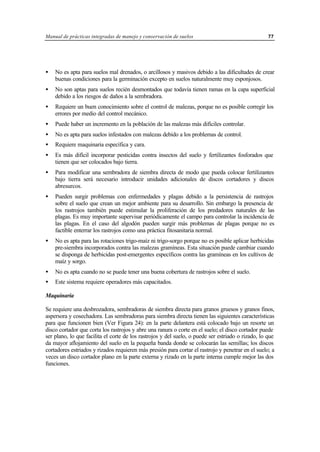 Manual de prácticas integradas de manejo y conservación de suelos 77
• No es apta para suelos mal drenados, o arcillosos y masivos debido a las dificultades de crear
buenas condiciones para la germinación excepto en suelos naturalmente muy esponjosos.
• No son aptas para suelos recién desmontados que todavía tienen ramas en la capa superficial
debido a los riesgos de daños a la sembradora.
• Requiere un buen conocimiento sobre el control de malezas, porque no es posible corregir los
errores por medio del control mecánico.
• Puede haber un incremento en la población de las malezas más difíciles controlar.
• No es apta para suelos infestados con malezas debido a los problemas de control.
• Requiere maquinaria específica y cara.
• Es más difícil incorporar pesticidas contra insectos del suelo y fertilizantes fosforados que
tienen que ser colocados bajo tierra.
• Para modificar una sembradora de siembra directa de modo que pueda colocar fertilizantes
bajo tierra será necesario introducir unidades adicionales de discos cortadores y discos
abresurcos.
• Pueden surgir problemas con enfermedades y plagas debido a la persistencia de rastrojos
sobre el suelo que crean un mejor ambiente para su desarrollo. Sin embargo la presencia de
los rastrojos también puede estimular la proliferación de los predadores naturales de las
plagas. Es muy importante supervisar periódicamente el campo para controlar la incidencia de
las plagas. En el caso del algodón pueden surgir más problemas de plagas porque no es
factible enterrar los rastrojos como una práctica fitosanitaria normal.
• No es apta para las rotaciones trigo-maíz ni trigo-sorgo porque no es posible aplicar herbicidas
pre-siembra incorporados contra las malezas gramíneas. Esta situación puede cambiar cuando
se disponga de herbicidas post-emergentes específicos contra las gramíneas en los cultivos de
maíz y sorgo.
• No es apta cuando no se puede tener una buena cobertura de rastrojos sobre el suelo.
• Este sistema requiere operadores más capacitados.
Maquinaria
Se requiere una desbrozadora, sembradoras de siembra directa para granos gruesos y granos finos,
aspersora y cosechadora. Las sembradoras para siembra directa tienen las siguientes características
para que funcionen bien (Ver Figura 24): en la parte delantera está colocado bajo un resorte un
disco cortador que corta los rastrojos y abre una ranura o corte en el suelo; el disco cortador puede
ser plano, lo que facilita el corte de los rastrojos y del suelo, o puede ser estriado o rizado, lo que
da mayor aflojamiento del suelo en la pequeña banda donde se colocarán las semillas; los discos
cortadores estriados y rizados requieren más presión para cortar el rastrojo y penetrar en el suelo; a
veces un disco cortador plano en la parte externa y rizado en la parte interna cumple mejor las dos
funciones.
 