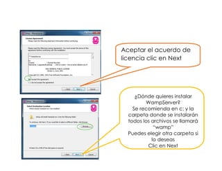 Aceptar el acuerdo de
licencia clic en Next
¿Dónde quieres instalar
WampServer?
Se recomienda en c: y la
carpeta donde se instalarán
todos los archivos se llamará
“wamp”
Puedes elegir otra carpeta si
lo deseas
Clic en Next
 