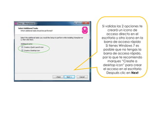 Si validas las 2 opciones te
creará un icono de
acceso directo en el
escritorio y otro icono en la
barra de acceso rápido
Si tienes Windows 7 es
posible que no tengas la
barra de acceso rápido,
por lo que te recomiendo
marques “Create a
desktop icon” para crear
el acceso en el escritorio
Después clic en Next
 