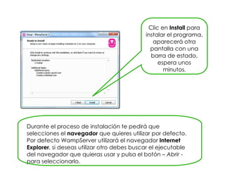Clic en Install para
instalar el programa,
aparecerá otra
pantalla con una
barra de estado,
espera unos
minutos.
Durante el proceso de instalación te pedirá que
selecciones el navegador que quieres utilizar por defecto.
Por defecto WampServer utilizará el navegador Internet
Explorer, si deseas utilizar otro debes buscar el ejecutable
del navegador que quieras usar y pulsa el botón – Abrir -
para seleccionarlo.
 