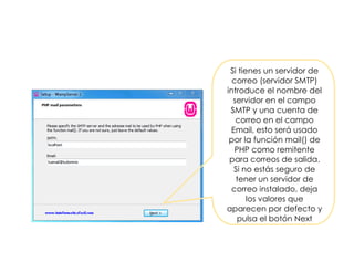 Si tienes un servidor de
correo (servidor SMTP)
introduce el nombre del
servidor en el campo
SMTP y una cuenta de
correo en el campo
Email, esto será usado
por la función mail() de
PHP como remitente
para correos de salida.
Si no estás seguro de
tener un servidor de
correo instalado, deja
los valores que
aparecen por defecto y
pulsa el botón Next
 