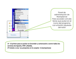 Panel de
administración de
WampServer
Para acceder a él sólo
tienes que pulsar en el
icono del programa
con el botón izquierdo
del ratón
1º - El primer paso es pulsar en Encender y comenzarán a correr todos los
servicios de Apache, PHP y MySQL.
2º Instala o crea tus proyectos en la carpeta C:/wamp/www
 