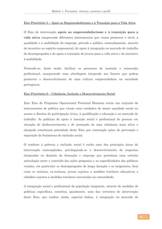 Módulo 1. Formador: sistema, contexto e perfil
12
Eixo Prioritário 5 – Apoio ao Empreendedorismo e à Transição para a Vida Ativa
O Eixo de intervenção apoio ao empreendedorismo e à transição para a
vida ativa compreende diferentes instrumentos que visam promover o nível, a
qualidade e a mobilidade do emprego, privado e público, nomeadamente, através
do incentivo ao espírito empresarial, do apoio à integração no mercado de trabalho
de desempregados e do apoio à transição de jovens para a vida ativa e do incentivo
à mobilidade.
Pretende-se, deste modo, facilitar os processos de inserção e reinserção
profissional, assegurando uma abordagem integrada aos fatores que podem
promover o desenvolvimento de uma cultura empreendedora na sociedade
portuguesa.
Eixo Prioritário 6 – Cidadania, Inclusão e Desenvolvimento Social
Este Eixo do Programa Operacional Potencial Humano reúne um conjunto de
instrumentos de política que visam criar condições de maior equidade social no
acesso a direitos de participação cívica, à qualificação e educação e ao mercado de
trabalho. As políticas de apoio à inserção social e profissional de pessoas em
situação de desfavorecimento e de promoção de uma cidadania mais ativa e
alargada constituem prioridade deste Eixo que contempla ações de prevenção e
reparação de fenómenos de exclusão social.
O combate à pobreza e exclusão social é então uma das principais áreas de
intervenção contempladas, privilegiando-se o desenvolvimento de respostas
integradas no domínio da formação e emprego que permitam uma estreita
articulação entre o conteúdo das ações propostas e as especificidades dos públicos
visados, em particular os desempregados de longa duração e os imigrantes, bem
como os reclusos, ex-reclusos, jovens sujeitos a medidas tutelares educativas e
cidadãos sujeitos a medidas tutelares executadas na comunidade.
A integração social e profissional da população imigrante, através de medidas de
políticas específicas, constitui, igualmente, uma das vertentes de intervenção
deste Eixo, que confere ainda, especial ênfase, à integração no mercado de
 