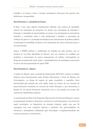 Módulo 1. Formador: sistema, contexto e perfil
13
trabalho e ao acesso a bens e serviços socialmente relevantes das pessoas com
deficiência e incapacidade.
Eixo Prioritário 7 – Igualdade de Género
O Eixo 7 tem como objetivo fundamental, difundir uma cultura de igualdade
através da integração da perspetiva de género nas estratégias de educação e
formação, a igualdade de oportunidades no acesso e na participação no mercado de
trabalho, a conciliação entre a vida profissional e familiar, a prevenção da
violência de género e a promoção da eficiência dos instrumentos de política pública
na promoção da igualdade de género e de capacitação dos atores relevantes para a
sua prossecução.
Assim, o POPH combina a mobilização de medidas de ação positiva, que se
incluem no seu Eixo Igualdade de Género, com um conjunto de medidas que
modelam a intervenção de outros instrumentos de política contemplados no
Programa assegurando, desse modo, o aprofundamento da abordagem transversal
no novo ciclo de programação de apoios FSE.
Eixo Prioritário 8 – Algarve
A região do Algarve, para o período de programação 2007-2013, integra as regiões
elegíveis para financiamento pelos Fundos Estruturais a título do Objetivo da
Convergência, ao abrigo do regime de apoio transitório e específico, facto
determinado pela posição que esta região ocupa em termos da sua situação de
desenvolvimento económico no contexto da União Europeia, e que determinou a
fixação de um pacote financeiro consonante com a sua posição em termos dos
critérios da elegibilidade regional.
A estruturação do Eixo 8 do Programa Operacional do Potencial Humano, quanto
à programação temática e financeira, sustentou-se, primariamente e em termos de
opção estratégica, no diagnóstico da situação regional, opção esta que foi
conjugada com uma avaliação rigorosa e prudente das potencialidades de
cobertura e abrangência viabilizadas pela articulação e complementaridade dos
recursos nacionais e comunitários.
 