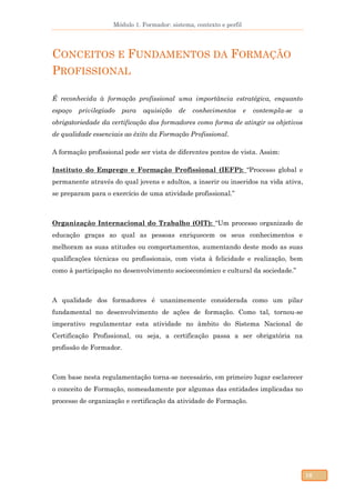 Módulo 1. Formador: sistema, contexto e perfil
16
CONCEITOS E FUNDAMENTOS DA FORMAÇÃO
PROFISSIONAL
É reconhecida à formação profissional uma importância estratégica, enquanto
espaço privilegiado para aquisição de conhecimentos e contempla-se a
obrigatoriedade da certificação dos formadores como forma de atingir os objetivos
de qualidade essenciais ao êxito da Formação Profissional.
A formação profissional pode ser vista de diferentes pontos de vista. Assim:
Instituto do Emprego e Formação Profissional (IEFP): “Processo global e
permanente através do qual jovens e adultos, a inserir ou inseridos na vida ativa,
se preparam para o exercício de uma atividade profissional.”
Organização Internacional do Trabalho (OIT): “Um processo organizado de
educação graças ao qual as pessoas enriquecem os seus conhecimentos e
melhoram as suas atitudes ou comportamentos, aumentando deste modo as suas
qualificações técnicas ou profissionais, com vista à felicidade e realização, bem
como à participação no desenvolvimento socioeconómico e cultural da sociedade.”
A qualidade dos formadores é unanimemente considerada como um pilar
fundamental no desenvolvimento de ações de formação. Como tal, tornou-se
imperativo regulamentar esta atividade no âmbito do Sistema Nacional de
Certificação Profissional, ou seja, a certificação passa a ser obrigatória na
profissão de Formador.
Com base nesta regulamentação torna-se necessário, em primeiro lugar esclarecer
o conceito de Formação, nomeadamente por algumas das entidades implicadas no
processo de organização e certificação da atividade de Formação.
 