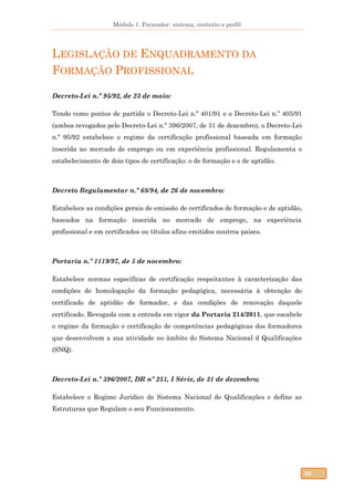 Módulo 1. Formador: sistema, contexto e perfil
20
LEGISLAÇÃO DE ENQUADRAMENTO DA
FORMAÇÃO PROFISSIONAL
Decreto-Lei n.º 95/92, de 23 de maio:
Tendo como pontos de partida o Decreto-Lei n.º 401/91 e o Decreto-Lei n.º 405/91
(ambos revogados pelo Decreto-Lei n.º 396/2007, de 31 de dezembro), o Decreto-Lei
n.º 95/92 estabelece o regime da certificação profissional baseada em formação
inserida no mercado de emprego ou em experiência profissional. Regulamenta o
estabelecimento de dois tipos de certificação: o de formação e o de aptidão.
Decreto Regulamentar n.º 68/94, de 26 de novembro:
Estabelece as condições gerais de emissão de certificados de formação e de aptidão,
baseados na formação inserida no mercado de emprego, na experiência
profissional e em certificados ou títulos afins emitidos noutros países.
Portaria n.º 1119/97, de 5 de novembro:
Estabelece normas específicas de certificação respeitantes à caracterização das
condições de homologação da formação pedagógica, necessária à obtenção do
certificado de aptidão de formador, e das condições de renovação daquele
certificado. Revogada com a entrada em vigor da Portaria 214/2011, que escabele
o regime da formação e certificação de competências pedagógicas dos formadores
que desenvolvem a sua atividade no âmbito do Sistema Nacional d Qualificações
(SNQ).
Decreto-Lei n.º 396/2007, DR nº 251, I Série, de 31 de dezembro;
Estabelece o Regime Jurídico do Sistema Nacional de Qualificações e define as
Estruturas que Regulam o seu Funcionamento.
 