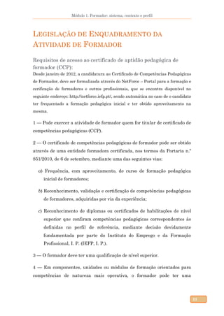 Módulo 1. Formador: sistema, contexto e perfil
23
LEGISLAÇÃO DE ENQUADRAMENTO DA
ATIVIDADE DE FORMADOR
Requisitos de acesso ao certificado de aptidão pedagógica de
formador (CCP):
Desde janeiro de 2012, a candidatura ao Certificado de Competências Pedagógicas
de Formador, deve ser formalizada através do NetForce – Portal para a formação e
cerificação de formadores e outros profissionais, que se encontra disponível no
seguinte endereço: http://netforce.iefp.pt/, sendo automática no caso de o candidato
ter frequentado a formação pedagógica inicial e ter obtido aproveitamento na
mesma.
1 — Pode exercer a atividade de formador quem for titular de certificado de
competências pedagógicas (CCP).
2 — O certificado de competências pedagógicas de formador pode ser obtido
através de uma entidade formadora certificada, nos termos da Portaria n.º
851/2010, de 6 de setembro, mediante uma das seguintes vias:
a) Frequência, com aproveitamento, de curso de formação pedagógica
inicial de formadores;
b) Reconhecimento, validação e certificação de competências pedagógicas
de formadores, adquiridas por via da experiência;
c) Reconhecimento de diplomas ou certificados de habilitações de nível
superior que confiram competências pedagógicas correspondentes às
definidas no perfil de referência, mediante decisão devidamente
fundamentada por parte do Instituto do Emprego e da Formação
Profissional, I. P. (IEFP, I. P.).
3 — O formador deve ter uma qualificação de nível superior.
4 — Em componentes, unidades ou módulos de formação orientados para
competências de natureza mais operativa, o formador pode ter uma
 