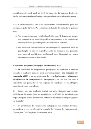 Módulo 1. Formador: sistema, contexto e perfil
24
qualificação de nível igual ao nível de saída dos formandos, desde que
tenha uma experiência profissional comprovada de, no mínimo, cinco anos.
5 — A título excecional, em casos devidamente fundamentados, pode ser
autorizado pelo IEFP, I. P., o exercício da função de formador a pessoas
que:
a) Não sejam titulares do certificado referido no n.º 1 do presente artigo,
mas possuam uma especial qualificação académica e ou profissional
não disponível ou pouco frequente no mercado de trabalho;
b) Não detenham uma qualificação de nível igual ou superior ao nível de
qualificação em que se enquadra a ação de formação, mas possuam
uma especial qualificação profissional não disponível ou pouco
frequente no mercado de trabalho.
Certificado de aptidão pedagógica de formador (CCP):
1 — O certificado de competências pedagógicas de formador é emitido
quando o candidato conclui com aproveitamento um percurso de
formação (90h) e ou um processo de reconhecimento, validação e
certificação de competências pedagógicas, ou no caso em que o
candidato seja possuidor de um diploma ou certificado de habilitações
reconhecido como equivalente.
2 — Sempre que um candidato conclui com aproveitamento um ou mais
módulos de formação deve ser emitido um certificado de frequência que
capitaliza para efeitos de acesso ao certificado de competências pedagógicas
de formador.
3 — Os certificados de competências pedagógicas são emitidos de forma
automática e por via eletrónica, através do Sistema de Informação da
Formação e Certificação de Formadores, após:
 
