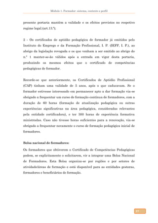 Módulo 1. Formador: sistema, contexto e perfil
27
presente portaria mantêm a validade e os efeitos previstos no respetivo
regime legal.(art.13.º);
2 - Os certificados de aptidão pedagógica de formador já emitidos pelo
Instituto do Emprego e da Formação Profissional, I. P. (IEFP, I. P.), ao
abrigo da legislação revogada e os que venham a ser emitido ao abrigo do
n.º 1 manter-se-ão válidos após a entrada em vigor desta portaria,
produzindo os mesmos efeitos que o certificado de competências
pedagógicas de formador.
Recorde-se que anteriormente, os Certificados de Aptidão Profissional
(CAP) tinham uma validade de 5 anos, após o que caducavam. Se o
formador estivesse interessado em permanecer apto a dar formação via-se
obrigado a frequentar um curso de formação contínua de formadores, com a
duração de 60 horas (formação de atualização pedagógica ou outras
experiências significativas na área pedagógica, consideradas relevantes
pela entidade certificadora), e ter 300 horas de experiência formativa
ministradas. Caso não tivesse horas suficientes para a renovação, via-se
obrigado a frequentar novamente o curso de formação pedagógica inicial de
formadores.
Bolsa nacional de formadores:
Os formadores que obtiverem o Certificado de Competências Pedagógicas
podem, se explicitamente o solicitarem, vir a integrar uma Bolsa Nacional
de Formadores. Esta Bolsa organiza-se por regiões e por setores de
atividade/áreas de formação e está disponível para as entidades gestoras,
formadores e beneficiários de formação.
 