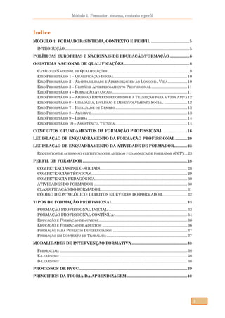 Módulo 1. Formador: sistema, contexto e perfil
3
Indice
MÓDULO 1. FORMADOR: SISTEMA, CONTEXTO E PERFIL ...................................5
INTRODUÇÃO ..................................................................................................................5
POLÍTICAS EUROPEIAS E NACIONAIS DE EDUCAÇÃO/FORMAÇÃO ..................6
O SISTEMA NACIONAL DE QUALIFICAÇÕES ............................................................8
CATÁLOGO NACIONAL DE QUALIFICAÇÕES ...........................................................................8
EIXO PRIORITÁRIO 1 – QUALIFICAÇÃO INICIAL ...................................................................10
EIXO PRIORITÁRIO 2 – ADAPTABILIDADE E APRENDIZAGEM AO LONGO DA VIDA..................10
EIXO PRIORITÁRIO 3 – GESTÃO E APERFEIÇOAMENTO PROFISSIONAL .................................11
EIXO PRIORITÁRIO 4 – FORMAÇÃO AVANÇADA....................................................................11
EIXO PRIORITÁRIO 5 – APOIO AO EMPREENDEDORISMO E À TRANSIÇÃO PARA A VIDA ATIVA12
EIXO PRIORITÁRIO 6 – CIDADANIA, INCLUSÃO E DESENVOLVIMENTO SOCIAL .....................12
EIXO PRIORITÁRIO 7 – IGUALDADE DE GÉNERO..................................................................13
EIXO PRIORITÁRIO 8 – ALGARVE ........................................................................................13
EIXO PRIORITÁRIO 9 – LISBOA ...........................................................................................14
EIXO PRIORITÁRIO 10 – ASSISTÊNCIA TÉCNICA ..................................................................14
CONCEITOS E FUNDAMENTOS DA FORMAÇÃO PROFISSIONAL ......................16
LEGISLAÇÃO DE ENQUADRAMENTO DA FORMAÇÃO PROFISSIONAL ...........20
LEGISLAÇÃO DE ENQUADRAMENTO DA ATIVIDADE DE FORMADOR............23
REQUISITOS DE ACESSO AO CERTIFICADO DE APTIDÃO PEDAGÓGICA DE FORMADOR (CCP):..23
PERFIL DE FORMADOR................................................................................................28
COMPETÊNCIAS PSICO-SOCIAIS................................................................................28
COMPETÊNCIAS TÉCNICAS ........................................................................................29
COMPETÊNCIA PEDAGÓGICA.....................................................................................30
ATIVIDADES DO FORMADOR ......................................................................................30
CLASSIFICAÇÃO DO FORMADOR................................................................................31
CÓDIGO DEONTOLÓGICO: DIREITOS E DEVERES DO FORMADOR.......................32
TIPOS DE FORMAÇÃO PROFISSIONAL.....................................................................33
FORMAÇÃO PROFISSIONAL INICIAL:........................................................................33
FORMAÇÃO PROFISSIONAL CONTÍNUA: ..................................................................34
EDUCAÇÃO E FORMAÇÃO DE JOVENS:.................................................................................36
EDUCAÇÃO E FORMAÇÃO DE ADULTOS: ..............................................................................36
FORMAÇÃO PARA PÚBLICOS DIFERENCIADOS: ....................................................................37
FORMAÇÃO EM CONTEXTO DE TRABALHO:..........................................................................37
MODALIDADES DE INTERVENÇÃO FORMATIVA...................................................38
PRESENCIAL: .....................................................................................................................38
E-LEARNING: .....................................................................................................................38
B-LEARNING: .....................................................................................................................38
PROCESSOS DE RVCC ...................................................................................................39
PRINCIPIOS DA TEORIA DA APRENDIZAGEM........................................................40
 