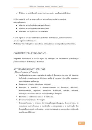 Módulo 1. Formador: sistema, contexto e perfil
30
 Utilizar os métodos, técnicas, instrumentos e auxiliares didáticos.
5. Ser capaz de gerir a progressão na aprendizagem dos formandos,
nomeadamente:
 efectuar a avaliação formativa informal;
 efectuar a avaliação formativa formal;
 efetuar a avaliação final ou sumativa.
6. Ser capaz de avaliar a eficiência e eficácia da formação, nomeadamente:
Avaliar o processo formativo;
Participar na avaliação do impacto da formação nos desempenhos profissionais.
COMPETÊNCIA PEDAGÓGICA
Preparar, desenvolver e avaliar ações de formação em sistemas de qualificação
profissional e ou de formação de ativos.
ATIVIDADES DO FORMADOR
1.Planear/preparar a Formação
 Analisar/caracterizar o projeto da ação de formação em que irá intervir,
definindo nomeadamente objetivos, perfis de entrada e de saída, programa
e condições de realização;
 Constituir o dossier da ação de formação;
 Conceber e planificar o desenvolvimento da formação, definindo,
nomeadamente, objetivos, conteúdos, atividades, tempos, métodos,
avaliação, recursos didáticos e documentação de apoio;
 Elaborar os planos das sessões de formação.
 Desenvolver/animar a Formação:
 Conduzir/mediar o processo de formação/aprendizagem, desenvolvendo os
conteúdos, estabelecendo e mantendo a comunicação e a motivação dos
formandos, gerindo os tempos e os meios materiais necessários, utilizando
auxiliares didáticos;
 