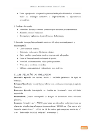 Módulo 1. Formador: sistema, contexto e perfil
31
 Gerir a progressão na aprendizagem realizada pelos formandos, utilizando
meios de avaliação formativa e implementando os ajustamentos
necessários.
3. Avaliar a Formação:
 Proceder à avaliação final da aprendizagem realizada pelos formandos;
 Avaliar o processo formativo;
 Reestruturar o plano de desenvolvimento da formação.
O formador é um profissional devidamente certificado que deverá possuir o
seguinte perfil:
 Comunicar com clareza;
 Dominar e conhecer os objetivos a atingir;
 Saber escolher os métodos, técnicas e meios mais adequados;
 Gerir de forma eficaz os fenómenos de grupo;
 Procurar, constantemente, o seu aperfeiçoamento;
 Preparar as sessões e avaliá-las;
 Utilizar a sua capacidade e dinamismo para motivar.
CLASSIFICAÇÃO DO FORMADOR
Interno/a: Quando tem vínculo laboral à entidade promotora da ação de
formação.
Externo: Quando não possui vínculo laboral com a entidade promotora da ação de
formação.
Eventual: Quando desempenha as funções de formador/a como atividade
secundária.
Permanente: Quando desempenha as funções de formador/a como atividade
principal.
Despacho Normativo n.º 4-A/2008 com todas as alterações posteriores (com as
alterações introduzidas pelo despacho normativo n.º 12/2009, de 17 de março, pelo
despacho normativo n.º 12/2010, de 21 de maio e pelo despacho normativo n.º
2/2011 de fevereiro de 2011), artigo 15.º, alíneas b) e c).
 