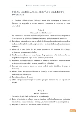 Módulo 1. Formador: sistema, contexto e perfil
32
CÓDIGO DEONTOLÓGICO: DIREITOS E DEVERES DO
FORMADOR
O Código de Deontológico do Formador, define como parâmetros de conduta do
formador os princípios e regras seguintes (passamos a enumerar os mais
relevantes):
Artigo 3º
Ética profissional do formador
1. No exercício da atividade de formação profissional, o formador deve respeitar e
fazer respeitar os princípios éticos da sua função, nomeadamente os seguintes:
a) Respeitar a legislação e as regras aplicáveis à formação profissional, prestando a
melhor colaboração às entidades promotoras e gestoras da formação, para as quais
trabalha;
b) Preservar o bom nome das entidades promotoras ou gestoras de formação
profissional para as quais trabalhe;
c) Colaborar, como formador, na realização de programas e ações de formação que
respeitem as regras em vigor para a formação profissional;
d) Zelar pela qualidade científica e técnica da formação profissional, bem como pelos
processos, meios, métodos e técnicas pedagógicas utilizadas;
e) Cooperar com todas as ações que visem conferir maior dignidade à função e
formador;
f) Prestar toda a colaboração nas ações de avaliação da sua performance e exigindo-
as sempre que não existam;
g) Respeitar os direitos de autor;
h) Obter a respetiva autorização se utilizar qualquer material que não seja da sua
autoria.
Artigo 4º
Prática Profissional
1. No âmbito da atividade profissional o formador deve:
a) Desenvolver todos os esforços para se atualizar profissionalmente, em particular
nas matérias em que ministra a formação, tanto no domínio teórico como prático;
b) Preparar as matérias a tratar com rigor e atualidade;
 