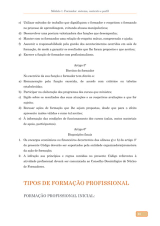 Módulo 1. Formador: sistema, contexto e perfil
33
c) Utilizar métodos de trabalho que dignifiquem o formador e respeitem o formando
no processo de aprendizagem, evitando abusos manipulativos;
d) Desenvolver uma postura valorizadora das funções que desempenha;
e) Manter com os formandos uma relação de respeito mútuo, compreensão e ajuda;
f) Assumir a responsabilidade pela gestão dos acontecimentos ocorridos em sala de
formação, de modo a garantir os resultados que lhe foram propostos e que aceitou;
g) Exercer a função de formador com profissionalismo.
Artigo 5º
Direitos do formador
No exercício da sua função o formador tem direito a:
a) Remuneração pela função exercida, de acordo com critérios ou tabelas
estabelecidas;
b) Participar na elaboração dos programas dos cursos que ministra;
c) Sigilo sobre os resultados das suas atuações e as respetivas avaliações a que for
sujeito;
d) Recusar ações de formação que lhe sejam propostas, desde que para o efeito
apresente razões válidas e como tal aceites;
e) À informação das condições de funcionamento dos cursos (salas, meios materiais
de apoio, participantes).
Artigo 6º
Disposições finais
1. Os encargos económicos ou financeiros decorrentes das alíneas g) e h) do artigo 3º
do presente Código deverão ser suportados pela entidade organizadora/promotora
da ação de formação;
2. A infração aos princípios e regras contidas no presente Código referentes à
atividade profissional deverá ser comunicada ao Conselho Deontológico do Núcleo
de Formadores.
TIPOS DE FORMAÇÃO PROFISSIONAL
FORMAÇÃO PROFISSIONAL INICIAL:
 
