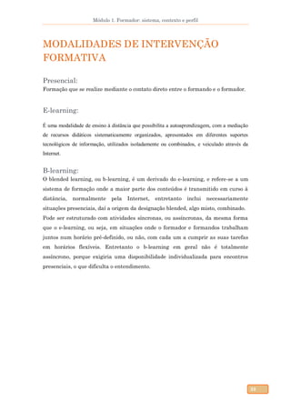 Módulo 1. Formador: sistema, contexto e perfil
38
MODALIDADES DE INTERVENÇÃO
FORMATIVA
Presencial:
Formação que se realize mediante o contato direto entre o formando e o formador.
E-learning:
É uma modalidade de ensino à distância que possibilita a autoaprendizagem, com a mediação
de recursos didáticos sistematicamente organizados, apresentados em diferentes suportes
tecnológicos de informação, utilizados isoladamente ou combinados, e veiculado através da
Internet.
B-learning:
O blended learning, ou b-learning, é um derivado do e-learning, e refere-se a um
sistema de formação onde a maior parte dos conteúdos é transmitido em curso à
distância, normalmente pela Internet, entretanto inclui necessariamente
situações presenciais, daí a origem da designação blended, algo misto, combinado.
Pode ser estruturado com atividades síncronas, ou assíncronas, da mesma forma
que o e-learning, ou seja, em situações onde o formador e formandos trabalham
juntos num horário pré-definido, ou não, com cada um a cumprir as suas tarefas
em horários flexíveis. Entretanto o b-learning em geral não é totalmente
assíncrono, porque exigiria uma disponibilidade individualizada para encontros
presenciais, o que dificulta o entendimento.
 