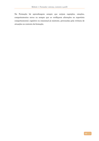 Módulo 1. Formador: sistema, contexto e perfil
41
Na Formação há aprendizagem sempre que surjam cognições, emoções,
comportamentos novos ou sempre que se verifiquem alterações no repertório
comportamental, cognitivo ou emocional já existente, provocadas pela vivência de
situações no contexto da formação.
 