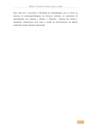 Módulo 1. Formador: sistema, contexto e perfil
44
Para tudo isto é necessária a Psicologia da Aprendizagem que se centra no
processo de ensino/aprendizagem em diversas vertentes: os mecanismo de
aprendizagem nas crianças e adultos, a eficiência e eficácia das táticas e
estratégias educacionais, bem como o estudo do funcionamento da própria
instituição escolar enquanto organização.
 