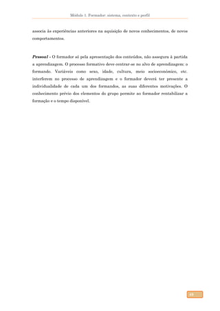 Módulo 1. Formador: sistema, contexto e perfil
49
associa às experiências anteriores na aquisição de novos conhecimentos, de novos
comportamentos.
Pessoal - O formador só pela apresentação dos conteúdos, não assegura à partida
a aprendizagem. O processo formativo deve centrar-se no alvo de aprendizagem: o
formando. Variáveis como sexo, idade, cultura, meio socioeconómico, etc.
interferem no processo de aprendizagem e o formador deverá ter presente a
individualidade de cada um dos formandos, as suas diferentes motivações. O
conhecimento prévio dos elementos do grupo permite ao formador rentabilizar a
formação e o tempo disponível.
 
