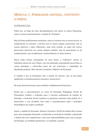 Módulo 1. Formador: sistema, contexto e perfil
5
MÓDULO 1. FORMADOR: SISTEMA, CONTEXTO
E PERFIL
INTRODUÇÃO
Todos nós, ao longo da vida, desempenhamos com maior ou menor frequência,
mais ou menos conscientemente, a função de “formador”.
Seja de forma perfeitamente consciente, como no contacto com os nossos jovens, ou
simplesmente no contacto e convívio com os nossos amigos, procuramos com as
nossas palavras e ações influenciar, num certo sentido, as ações dos outros,
procurando ajustá-las aos nossos próprios padrões, seja de pensamento ou de
comportamento, que consideramos, inevitavelmente, os mais corretos.
Nessa acção, formar corresponde, de certa forma, a “enformar”, colocar os
indivíduos dentro de uma “forma”, por nós idealizada, pretendendo incutir-lhes os
nossos princípios e retirar-lhes parte da sua autonomia e capacidade de
idealização próprias. Este não deve constituir o Objetivo da Formação.
A verdade é que os formadores têm a missão de instruir, esta só terá pleno
significado se simultaneamente tentarmos “desenvolver”.
Só assim desenvolveremos uma atividade verdadeiramente formativa.
Sendo que o aproveitamento no curso de Formação Pedagógica Inicial de
Formadores certifica o indivíduo para o exercício profissional de funções de
formador, o formando deverá conhecer os potenciais contextos onde poderá vir a
desenvolver a sua atividade, bem como o enquadramento legal e princípios
deontológicos que regem a profissão.
Assim, o módulo de Formador: Sistema, Contextos e Perfil irá conferir-lhe as bases
para uma integração informada e esclarecida no mercado de trabalho, salientando
o âmbito das suas competências e das suas responsabilidades para com os grupos
de formação, as entidades promotoras e a sociedade, no geral.
 