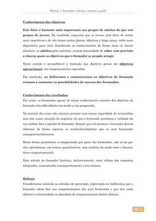 Módulo 1. Formador: sistema, contexto e perfil
53
Conhecimento dos objetivos
Este fator é bastante mais importante nos grupos de adultos do que nos
grupos de jovens. Na realidade, enquanto que os jovens, pelo facto de serem
mais impulsivos e de não terem tantos planos, objetivos a longo prazo, estão mais
disponíveis para irem descobrindo os conhecimentos de forma mais ou menos
aleatória, os adultos pelo contrário, sentem necessidade de saber com precisão
e clareza quais os objetivos que o formador se propõe atingir.
Neste sentido é aconselhável a tradução dos objetivos gerais em objetivos
operacionais: em comportamentos esperados.
Em conclusão, ao definirmos e comunicarmos os objetivos da formação
estamos a aumentar as possibilidades de sucesso dos formandos.
Conhecimento dos resultados:
Por vezes, os formandos apesar de terem conhecimento concreto dos objetivos da
formação têm dificuldades em medir a sua progressão.
Na maioria dos casos não estamos perante uma menor capacidade de autoanálise
mas sim numa situação de angústia em que o formando questiona a validade da
sua análise face à opinião do formador. Sempre que tal acontece o formador deverá
informar de forma rigorosa os resultados/objetivos que os seus formandos
conseguirem/obtiverem.
Desta forma permitimos a compreensão por parte dos formandos, não só do que
eles aprenderam, em termos quantitativos, mas também do modo como o fizeram
(área comportamental).
Esta atitude do formador funciona, inclusivamente, como reforço das respostas
adequadas, aumentando, consequentemente o seu número.
Reforço
Consideramos estímulo as atitudes de aprovação, reprovação ou indiferença que o
formador adota face aos comportamentos dos seus formandos e que têm como
objetivo a continuidade ou abandono de comportamentos destes últimos.
 