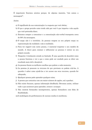 Módulo 1. Formador: sistema, contexto e perfil
63
É importante ficarmos atentos porque, de alguma maneira, “nós somos a
mensagem!”.
Assim:
a) O significado da sua comunicação é a resposta que você obtém;
b) O que o grupo percebe como tendo sido por você é que importa e não aquilo
que você pretendia dizer;
c) Estamos sempre a comunicar e a comunicação não-verbal transporta cerca
de 90% da mensagem.
d) O mapa não é o território. As pessoas reagem ao seu próprio mapa ou
representação da realidade e não á realidade;
e) Para ter rapport com outra pessoa, é essencial respeitar o seu modelo do
mundo. A chave para ensinar e influenciar as pessoas é entrar no seu
próprio mundo;
f) Ninguém é totalmente errado ou limitado. É uma questão de descobrir como
a pessoa funciona e ver o que e como pode ser mudado para se obter um
resultado mais útil e desejável;
g) As pessoas fazem as melhores escolhas que podem a cada momento;
h) As pessoas já possuem os recursos de que precisam ou podem criá-los. A
questão é saber como ajudá-las a ter acesso aos seus recursos, quando for
adequado;
i) Qualquer pessoa pode aprender qualquer coisa;
j) A pessoa que comunica com um maior número de opções, saí a ganhar;
k) Não existe fracasso, apenas informação (feedback). Devemos assim, utilizar
tudo o que acontecer para aprender, crescer e avançar;
l) Não existem formandos incompetentes, apenas formadores com falta de
flexibilidade;
m)A modelagem de performances de sucesso conduz à excelência;
 