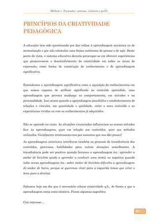 Módulo 1. Formador: sistema, contexto e perfil
64
PRINCÍPIOS DA CRIATIVIDADE
PEDAGÓGICA
A educação tem sido questionada por dar enfase à aprendizagem mecânica ou de
memorização e por não estimular uma forma autónoma de pensar e de agir. Deste
ponto de vista, o sistema educativo deveria preocupar-se em oferecer experiências
que promovessem o desenvolvimento da criatividade em todas as áreas de
expressão, como forma de construção de conhecimento e de aprendizagem
significativa.
Entendemos a aprendizagem significativa como a aquisição de conhecimentos em
que somos capazes de atribuir significado ao conteúdo aprendido, uma
aprendizagem que provoca mudança no comportamento, em atitudes e na
personalidade. Isso ocorre quando a aprendizagem possibilita o estabelecimento de
relações e vínculos, em quantidade e qualidade, entre o novo conteúdo e as
experiências vividas ou com os conhecimentos já adquiridos.
Não se aprende no vazio. As situações vivenciadas influenciam as nossas atitudes
face às aprendizagens, quer em relação aos conteúdos, quer aos métodos
utilizados. Geralmente interessamo-nos por assuntos que nos dão prazer!
As aprendizagens anteriores interferem também no processo de transferência dos
conteúdos, processos, habilidades para outras situações semelhantes. A
transferência pode ser positiva quando favorece a aprendizagem (ex.: aprender a
andar de bicicleta ajuda a aprender a conduzir uma moto); ou negativa quando
inibe novas aprendizagens (ex.: saber andar de bicicleta dificulta a aprendizagem
de andar de barco, porque se queremos virar para a esquerda temos que virar o
leme para a direita).
Sabemos hoje em dia que é necessário colocar criatividade q.b., de forma a que a
aprendizagem surja como atrativa. Ficam algumas sugestões:
Crie interesse…
 