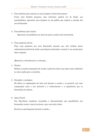 Módulo 1. Formador: sistema, contexto e perfil
65
1. Uma história para começar ou uma imagem visual interessante:
Conte uma história pequena, mas relevante, poderá ser de ficção, aos
quadradinhos, apresente uma imagem ou um gráfico que captem a atenção dos
seus formandos.
2. Um problema para iniciar:
Apresente um problema em torno do qual a sessão será estruturada.
3. Uma pergunta prévia:
Faça uma pergunta aos seus formandos (mesmo que eles tenham pouco
conhecimento prévio) de modo a que fiquem motivados a assistir à sua sessão para
obter resposta.
Maximize o entendimento e a retenção…
4. Títulos:
Reduza os pontos principais da sessão a palavras-chave que ajam como subtítulos
ou como ajuda para a memória;
5. Exemplos e analogias:
Dê ideias ou explanações da vida real durante a sessão e, se possível, crie uma
comparação entre o seu material e o conhecimento e a experiência que os
formandos já tenham;
6. Apoio Visual:
Use flip-charts, handouts resumidos e demonstrações que possibilitem aos
formandos verem e não só ouvirem o que você está a dizer.
Envolva os participantes durante a sessão…
 