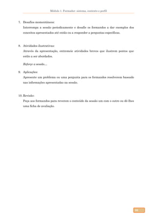 Módulo 1. Formador: sistema, contexto e perfil
66
7. Desafios momentâneos:
Interrompa a sessão periodicamente e desafie os formandos a dar exemplos dos
conceitos apresentados até então ou a responder a perguntas específicas.
8. Atividades ilustrativas:
Através da apresentação, entremeie atividades breves que ilustrem pontos que
estão a ser abordados.
Reforçe a sessão…
9. Aplicações:
Apresente um problema ou uma pergunta para os formandos resolverem baseado
nas informações apresentadas na sessão.
10. Revisão:
Peça aos formandos para reverem o conteúdo da sessão um com o outro ou dê-lhes
uma ficha de avaliação.
 
