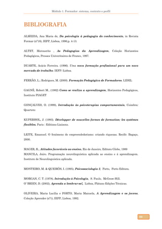 Módulo 1. Formador: sistema, contexto e perfil
68
BIBLIOGRAFIA
ALMEIDA, Ana Maria de, Da psicologia à pedagogia do conhecimento, in Revista
Formar (nº18), IEFP, Lisboa, 1996,p. 4-13.
ALTET, Morouerite , As Pedagogias da Aprendizagem, Coleção Horizontes
Pedagógicos, Presses Univeritaires de France, 1997.
DUARTE, Acácio Ferreira. (1996). Uma nova formação profissional para um novo
mercado de trabalho. IEFP: Lisboa.
FERRÃO, L.; Rodrigues, M. (2000). Formação Pedagógica de Formadores. LIDEL
GAGNÈ, Robert M., (1982) Como se realiza a aprendizagem, Horizontes Pedagógicos,
Instituto PIAGET
GONÇALVES, O. (1999), Introdução às psicoterapias comportamentais, Coimbra:
Quarteto
KUPERHOL, J. (1993). Développer de nouvelles formes de formation: les systémes
flexibles. Paris : Editions Liaisons.
LEITE, Emanuel. O fenômeno do empreendedorismo: criando riquezas. Recife: Bagaço,
2000.
MAGER, R., Atitudes favoráveis ao ensino, Rio de Janeiro, Editora Globo, 1989
MANCILA, Jairo. Programação neurolinguística aplicada ao ensino e á aprendizagem.
Instituto de Neurolinguística aplicada.
MONTEIRO, M. & QUEIRÓS, I. (1995), Psicossociologia 2, Porto, Porto Editora.
MORGAN, C. T. (1978), Introdução à Psicologia, S. Paulo, McGraw-Hill.
O’ BRIEN, D. (2002), Aprenda a lembrar-se!, Lisboa, Plátano Edições Técnicas.
OLIVEIRA, Maria Lucília e PORTO, Maria Manuela, A Aprendizagem e os jovens,
Coleção Aprender (nº1), IEFP, Lisboa, 1992.
 