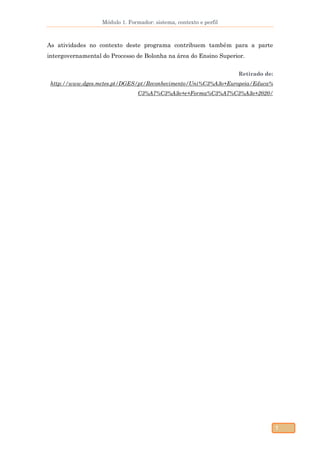 Módulo 1. Formador: sistema, contexto e perfil
7
As atividades no contexto deste programa contribuem também para a parte
intergovernamental do Processo de Bolonha na área do Ensino Superior.
Retirado de:
http://www.dges.mctes.pt/DGES/pt/Reconhecimento/Uni%C3%A3o+Europeia/Educa%
C3%A7%C3%A3o+e+Forma%C3%A7%C3%A3o+2020/
 