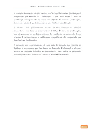 Módulo 1. Formador: sistema, contexto e perfil
9
A obtenção de uma qualificação prevista no Catálogo Nacional de Qualificações é
comprovada por Diploma de Qualificação, o qual deve referir o nível de
qualificação correspondente, de acordo com o Quadro Nacional de Qualificações,
bem como a atividade profissional para a qual foi obtida a qualificação.
A conclusão com aproveitamento de uma ou mais unidades de formação
desenvolvidas com base nos referenciais do Catálogo Nacional de Qualificações,
que não permitam de imediato a obtenção de qualificação ou a conclusão de um
processo de reconhecimento e validação de competências, são comprovadas por
Certificado de Qualificações.
A conclusão com aproveitamento de uma ação de formação não inserida no
Catálogo é comprovada por Certificado de Formação Profissional e efetuado
registo na caderneta individual de competências, para efeitos de progressão
escolar e profissional, através dos Centros de Novas Oportunidades.
 