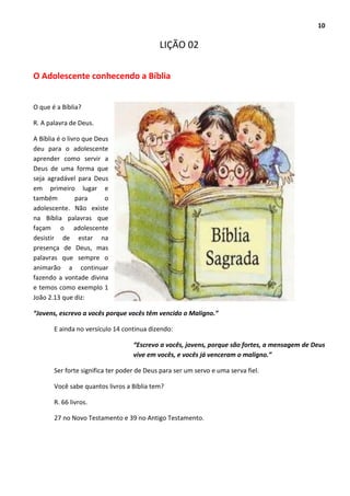 10
LIÇÃO 02
O Adolescente conhecendo a Bíblia
O que é a Bíblia?
R. A palavra de Deus.
A Bíblia é o livro que Deus
deu para o adolescente
aprender como servir a
Deus de uma forma que
seja agradável para Deus
em primeiro lugar e
também para o
adolescente. Não existe
na Bíblia palavras que
façam o adolescente
desistir de estar na
presença de Deus, mas
palavras que sempre o
animarão a continuar
fazendo a vontade divina
e temos como exemplo 1
João 2.13 que diz:
“Jovens, escrevo a vocês porque vocês têm vencido o Maligno.”
E ainda no versículo 14 continua dizendo:
“Escrevo a vocês, jovens, porque são fortes, a mensagem de Deus
vive em vocês, e vocês já venceram o maligno.”
Ser forte significa ter poder de Deus para ser um servo e uma serva fiel.
Você sabe quantos livros a Bíblia tem?
R. 66 livros.
27 no Novo Testamento e 39 no Antigo Testamento.
 