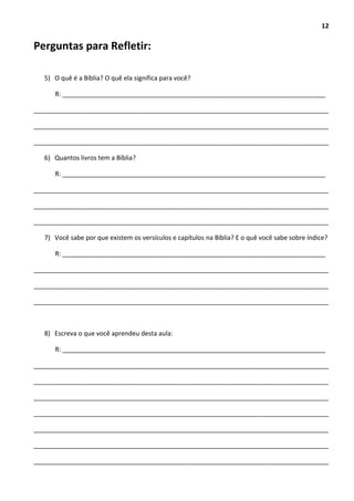 12
Perguntas para Refletir:
5) O quê é a Bíblia? O quê ela significa para você?
R: __________________________________________________________________________
___________________________________________________________________________________
___________________________________________________________________________________
___________________________________________________________________________________
6) Quantos livros tem a Bíblia?
R: __________________________________________________________________________
___________________________________________________________________________________
___________________________________________________________________________________
___________________________________________________________________________________
7) Você sabe por que existem os versículos e capítulos na Bíblia? E o quê você sabe sobre índice?
R: __________________________________________________________________________
___________________________________________________________________________________
___________________________________________________________________________________
___________________________________________________________________________________
8) Escreva o que você aprendeu desta aula:
R: __________________________________________________________________________
___________________________________________________________________________________
___________________________________________________________________________________
___________________________________________________________________________________
___________________________________________________________________________________
___________________________________________________________________________________
___________________________________________________________________________________
___________________________________________________________________________________
 