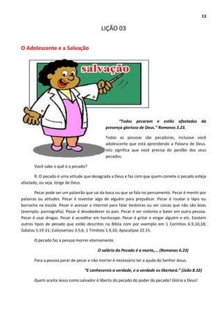 13
LIÇÃO 03
O Adolescente e a Salvação
“Todos pecaram e estão afastados da
presença gloriosa de Deus.” Romanos 3.23.
Todas as pessoas são pecadoras, inclusive você
adolescente que está aprendendo a Palavra de Deus.
Isto significa que você precisa do perdão dos seus
pecados.
Você sabe o quê é o pecado?
R. O pecado é uma atitude que desagrada a Deus e faz com que quem comete o pecado esteja
afastado, ou seja, longe de Deus.
Pecar pode ser um palavrão que sai da boca ou que se fala no pensamento. Pecar é mentir por
palavras ou atitudes. Pecar é inventar algo de alguém para prejudicar. Pecar é roubar o lápis ou
borracha na escola. Pecar é acessar a internet para falar besteiras ou ver coisas que não são boas
(exemplo: pornografia). Pecar é desobedecer os pais. Pecar é ser violento e bater em outra pessoa.
Pecar é usar drogas. Pecar é acreditar em horóscopo. Pecar é gritar e xingar alguém e etc. Existem
outros tipos de pecado que estão descritos na Bíblia com por exemplo em 1 Coríntios 6.9,10,18;
Gálatas 5.19-21; Colossenses 3.5,6; 1 Timóteo 1.9,10; Apocalipse 22.15.
O pecado faz a pessoa morrer eternamente.
O salário do Pecado é a morte,... (Romanos 6.23)
Para a pessoa parar de pecar e não morrer é necessário ter a ajuda do Senhor Jesus.
“E conhecereis a verdade, e a verdade os libertará.” (João 8.32)
Quem aceita Jesus como salvador é liberto do pecado do poder do pecado! Glória a Deus!
 