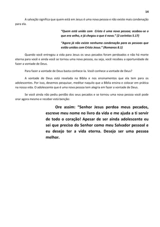 14
A salvação significa que quem está em Jesus é uma nova pessoa e não existe mais condenação
para ela.
“Quem está unido com Cristo é uma nova pessoa; acabou-se o
que era velho, e já chegou o que é novo.” (2 coríntios 5.17)
“Agora já não existe nenhuma condenação para as pessoas que
estão unidas com Cristo Jesus.” (Romanos 8.1)
Quando você entregou a vida para Jesus os seus pecados foram perdoados e não há morte
eterna para você e ainda você se tornou uma nova pessoa, ou seja, você recebeu a oportunidade de
fazer a vontade de Deus.
Para fazer a vontade de Deus basta conhece-la. Você conhece a vontade de Deus?
A vontade de Deus está revelada na Bíblia e nos ensinamentos que ela tem para os
adolescentes. Por isso, devemos pesquisar, meditar naquilo que a Bíblia ensina e colocar em prática
na nossa vida. O adolescente que é uma nova pessoa tem alegria em fazer a vontade de Deus.
Se você ainda não pediu perdão dos seus pecados e se tornou uma nova pessoa você pode
orar agora mesmo e receber está benção:
Ore assim: “Senhor Jesus perdoa meus pecados,
escreve meu nome no livro da vida e me ajuda a ti servir
de todo o coração! Apesar de ser ainda adolescente eu
sei que preciso do Senhor como meu Salvador pessoal e
eu desejo ter a vida eterna. Desejo ser uma pessoa
melhor.
 
