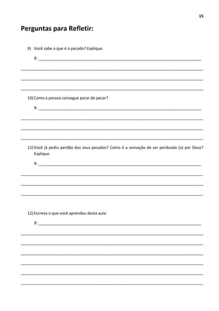 15
Perguntas para Refletir:
9) Você sabe o que é o pecado? Explique.
R: __________________________________________________________________________
___________________________________________________________________________________
___________________________________________________________________________________
___________________________________________________________________________________
10)Como a pessoa consegue parar de pecar?
R: __________________________________________________________________________
___________________________________________________________________________________
___________________________________________________________________________________
___________________________________________________________________________________
11)Você já pediu perdão dos seus pecados? Como é a sensação de ser perdoado (a) por Deus?
Explique.
R: __________________________________________________________________________
___________________________________________________________________________________
___________________________________________________________________________________
___________________________________________________________________________________
12)Escreva o que você aprendeu desta aula:
R: __________________________________________________________________________
___________________________________________________________________________________
___________________________________________________________________________________
___________________________________________________________________________________
___________________________________________________________________________________
___________________________________________________________________________________
___________________________________________________________________________________
 