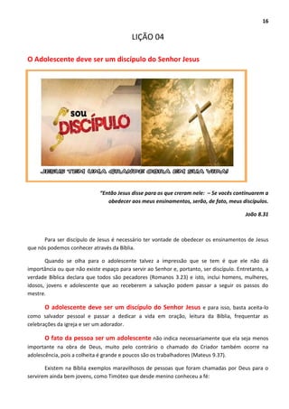 16
LIÇÃO 04
O Adolescente deve ser um discípulo do Senhor Jesus
“Então Jesus disse para os que creram nele: – Se vocês continuarem a
obedecer aos meus ensinamentos, serão, de fato, meus discípulos.
João 8.31
Para ser discípulo de Jesus é necessário ter vontade de obedecer os ensinamentos de Jesus
que nós podemos conhecer através da Bíblia.
Quando se olha para o adolescente talvez a impressão que se tem é que ele não dá
importância ou que não existe espaço para servir ao Senhor e, portanto, ser discípulo. Entretanto, a
verdade Bíblica declara que todos são pecadores (Romanos 3.23) e isto, inclui homens, mulheres,
idosos, jovens e adolescente que ao receberem a salvação podem passar a seguir os passos do
mestre.
O adolescente deve ser um discípulo do Senhor Jesus e para isso, basta aceita-lo
como salvador pessoal e passar a dedicar a vida em oração, leitura da Bíblia, frequentar as
celebrações da igreja e ser um adorador.
O fato da pessoa ser um adolescente não indica necessariamente que ela seja menos
importante na obra de Deus, muito pelo contrário o chamado do Criador também ocorre na
adolescência, pois a colheita é grande e poucos são os trabalhadores (Mateus 9.37).
Existem na Bíblia exemplos maravilhosos de pessoas que foram chamadas por Deus para o
servirem ainda bem jovens, como Timóteo que desde menino conheceu a fé:
 