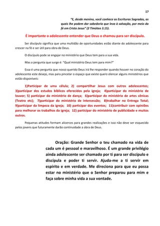 17
“E, desde menino, você conhece as Escrituras Sagradas, as
quais lhe podem dar sabedoria que leva à salvação, por meio da
fé em Cristo Jesus” (2 Timóteo 3.15).
É importante o adolescente entender que Deus o chamou para ser discípulo.
Ser discípulo significa que uma multidão de oportunidades estão diante do adolescente para
crescer na fé e ser útil para obra de Deus.
O discípulo pode se engajar no ministério que Deus tem para a sua vida.
Mas a pergunta que surge é: “Qual ministério Deus tem para mim?”
Essa é uma pergunta que nosso querido Deus irá lhe responder quando houver no coração do
adolescente este desejo, mas para pincelar o espaço que existe quero elencar alguns ministérios que
estão disponíveis:
1)Participar de uma célula; 2) compartilhar Jesus com outros adolescentes;
3)participar dos estudos bíblicos oferecidos pela igreja; 4)participar do ministério de
louvor; 5) participar do ministério de dança; 6)participar do ministério de artes cênicas
(Teatro etc); 7)participar do ministério de intercessão; 8)trabalhar no Entrega Total;
9)participar da limpeza da igreja; 10) participar dos eventos; 11)contribuir com opiniões
para melhorar os trabalhos da igreja; 12) participar do ministério de publicidade e muitos
outros.
Pequenas atitudes formam alicerces para grandes realizações e isso não deve ser esquecido
pelos jovens que futuramente darão continuidade a obra de Deus.
Oração: Grande Senhor o teu chamado na vida de
cada um é pessoal e maravilhoso. É um grande privilégio
ainda adolescente ser chamado por ti para ser discípulo e
discípula e poder ti servir. Ajuda-me a ti servir em
espírito e em verdade. Me direciona para que eu possa
estar no ministério que o Senhor preparou para mim e
faça sobre minha vida a sua vontade.
 