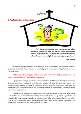 19
LIÇÃO 05
O Adolescente e a Igreja local
“Três dias depois encontraram o menino num dos pátios
do Templo, sentado no meio dos mestres da Lei, ouvindo-os e
fazendo perguntas a eles. Todos os que o ouviam estavam muito
admirados com a sua inteligência e com as respostas que dava.”
Lucas 2.46,47.
Quando Jesus tinha doze anos de idade (Lucas 2.42) foi ao templo em Jerusalém para uma
festa religiosa chamada Páscoa e esteve no templo (igreja da época) aprendendo e falando acerca da
Palavra de Deus.
O adolescente deve ter o proposito de amar aprender a Palavra de Deus e como Jesus não
perder a oportunidade de ir à igreja local para ouvi-la!
A igreja local é um lugar importante para se aprender e também falar sobre a palavra de Deus.
Na igreja aprendemos a celebrar ao Senhor com alegria, nela aprendemos a orar, louvar e ser
ministrados pela Palavra de Deus. É importante sempre estarmos dispostos a não faltar nas
celebrações, pois o Senhor Jesus quer que seus discípulos estejam reunidos para juntos buscarem e
receberem a sua presença.
A igreja local é uma benção de Deus para sua vida, pois reúne os irmãos e irmãs na fé,
adolescentes como você que devem se preocupar uns com os outros e se ajudarem. Logicamente que
a vida cristã é um grande aprendizado, ou seja, todos os cristãos sejam adultos, homem ou mulher,
idoso ou criança, inclusive o adolescente estão aprendendo a servir a Deus e a fazer o melhor por sua
obra e ainda, colaborar para que todos sejam um no Senhor.
 