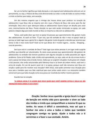 20
Ser um no Senhor significa que todo discípulo, e em especial você adolescente está com um só
pensamento, ou seja, a Palavra de Deus está direcionando sua vida e a vida de todos os outros irmãos
e irmãs no Senhor para todos, sem exceção.
Um dos maiores enganos que o inimigo das nossas almas quer produzir no coração do
adolescente é que Deus não se importa com ele e que a Palavra de Deus não serve para lhe dar
orientação. Deus ama e quer abençoar todos os adolescentes! Quero lançar um desafio para você
caro, menino/menina de Deus. Preste atenção no que está sendo ministrado na igreja, em cada
palavra e depois diga para todo mundo se Deus se importa ou não com os adolescentes.
Talvez, você pode dizer que tem na igreja há pessoas que aparentemente não gostam muito
dos adolescentes. Ai você vai falar: “É por isso, que dá vontade de não ir mais na igreja! Você já
pensou se todo lugar que a gente for e alguém não gostar muito da gente a decisão que teremos que
tomar é não ir mais neste local? Você vai ter que deixar de ir muitos lugares... escola... Shopping...
casa de parentes...
Será que está é a vontade de Deus? Todo lugar que existe pessoas é um lugar onde surgirão
conflitos que deverão ser solucionados. Às vezes essas pessoas que aparentemente não gostam de
adolescentes na verdade não tiveram paciência com alguma situação ou estão passando por algum
problema. Como já foi falado, todo cristão está aprendendo, ou seja, cada um de nós errava muito e
com o passar do tempo esta errando menos. Saiba que se surgirem situações muito grave em relação
a tais pessoas, elas serão solucionadas pela liderança local e se forem de ordem menor, você tem a
arma da oração. Em vez de querer parar de ir na igreja, porque você não conversa com Deus em
oração e pede para Ele resolver essa situação? Além disso, você pode comentar essa situação para
seus pais e também para seu líder espiritual para que juntos vocês orem e se necessário também
conversem para que toda situação como essa possa ser resolvida da melhor maneira possível.
Guarde isso no coração:
“A IGREJA LOCAL É O LUGAR QUE DEUS QUER QUE VOCÊ SEMPRE ESTEJA E NELA ELE IRÁ
ABENÇOAR MAIS AINDA A SUA VIDA!”
Oração: Senhor Jesus querido a igreja local é o lugar
de benção em minha vida para aprender e viver ao lado
dos irmãos e irmãs que compartilham a mesma fé que eu
tenho. As vezes é difícil a convivência, mas sei que o
Senhor me ama e ama a todos e todas que também
congregam comigo na igreja. Ajude a todos nós a ti
servirmos e a fazer a sua vontade. Amém.
 