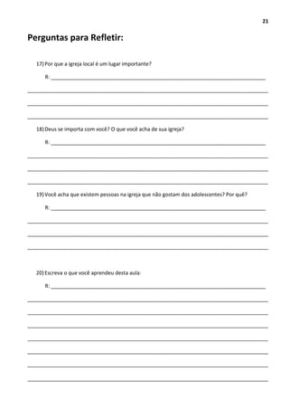 21
Perguntas para Refletir:
17)Por que a igreja local é um lugar importante?
R: __________________________________________________________________________
___________________________________________________________________________________
___________________________________________________________________________________
___________________________________________________________________________________
18)Deus se importa com você? O que você acha de sua igreja?
R: __________________________________________________________________________
___________________________________________________________________________________
___________________________________________________________________________________
___________________________________________________________________________________
19)Você acha que existem pessoas na igreja que não gostam dos adolescentes? Por quê?
R: __________________________________________________________________________
___________________________________________________________________________________
___________________________________________________________________________________
___________________________________________________________________________________
20)Escreva o que você aprendeu desta aula:
R: __________________________________________________________________________
___________________________________________________________________________________
___________________________________________________________________________________
___________________________________________________________________________________
___________________________________________________________________________________
___________________________________________________________________________________
___________________________________________________________________________________
___________________________________________________________________________________
 