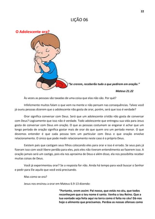 22
LIÇÃO 06
O Adolescente ora?
“Se crerem, receberão tudo o que pedirem em oração.”
Mateus 21.22
Às vezes as pessoas são taxadas de uma coisa que elas não são. Por quê?
Infelizmente muitos falam o que vem na mente e não pensam nas consequências. Talvez você
já ouviu pessoas dizerem que o adolescente não gosta de orar, porém, será que isso é verdade?
Orar significa conversar com Deus. Será que um adolescente cristão não gosta de conversar
com Deus? Logicamente que isso não é verdade. Todo adolescente que entregou sua vida para Jesus
gosta de conversar com Deus em oração. O que as pessoas costumam se enganar é achar que um
longo período de oração significa gostar mais de orar do que quem ora um período menor. O que
devemos entender é que cada pessoa tem um particular com Deus e que oração envolve
relacionamento. O único que pode medir relacionamento neste caso é o próprio Deus.
Existem pais que castigam seus filhos colocando eles para orar e isso é errado. Se seus pais já
fizeram isso com você libere perdão para eles, pois eles não tiveram entendimento ao fazerem isso. A
oração jamais será um castigo, pois ela nos aproxima de Deus e além disso, ela nos possibilita receber
muitas coisas de Deus.
Você já experimentou orar? Se a resposta for não. Ainda há tempo para você buscar o Senhor
e pedir para Ele aquilo que você está precisando.
Mas como se ora?
Jesus nos ensinou a orar em Mateus 6.9-13 dizendo:
“Portanto, orem assim: Pai nosso, que estás no céu, que todos
reconheçam que o teu nome é santo. Venha o teu Reino. Que a
tua vontade seja feita aqui na terra como é feita no céu! Dá-nos
hoje o alimento que precisamos. Perdoa as nossas ofensas como
 