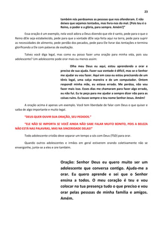 23
também nós perdoamos as pessoas que nos ofenderam. E não
deixes que sejamos tentados, mas livra-nos do mal. [Pois teu é o
Reino, o poder e a glória, para sempre. Amém!]”
Essa oração é um exemplo, nela você adora a Deus dizendo que ele é santo, pede para o que o
Reino dEle seja estabelecido, pede para que a vontade dEle seja feita aqui na terra, pede para suprir
as necessidades de alimento, pede perdão dos pecados, pede para Ele livrar das tentações e termina
glorificando a Ele com palavras de exaltação.
Talvez você diga legal, mas como eu posso fazer uma oração para minha vida, pois sou
adolescente? Um adolescente pode orar mais ou menos assim:
Olha meu Deus eu aqui, estou aprendendo a orar e
preciso de sua ajuda. Fazer sua vontade é difícil, mas se o Senhor
me ajudar eu vou fazer. Aqui em casa eu estou precisando de um
tênis legal, uma calça maneira e de um computador. Ontem
respondi minha mãe, eu estava errado. Me perdoa, não vou
fazer mais isso. Esses dias me chamaram para fazer algo errado,
eu não fui. Eu te peço para me ajudar a sempre dizer não para as
coisas ruins. Eu louvo sempre o teu nome Senhor Jesus. Amém!
A oração acima é apenas um exemplo. Você tem liberdade de falar com Deus o que quiser e
saiba de algo importante e muito legal.
“DEUS QUER OUVIR SUA ORAÇÃO, SEU PEDIDOS.”
“ELE NÃO SE IMPORTA SE VOCÊ AINDA NÃO SABE FALAR MUITO BONITO, POIS A BELEZA
NÃO ESTÁ NAS PALAVRAS, MAS NA SINCERIDADE DELAS!”
Todo adolescente cristão deve separar um tempo a sós com Deus (TSD) para orar.
Quando outros adolescentes e irmãos em geral estiverem orando coletivamente não se
envergonhe, junte-se a eles e ore também.
Oração: Senhor Deus eu quero muito ser um
adolescente que conversa contigo. Ajuda-me a
orar. Eu quero aprende e sei que o Senhor
ensina a todos. O meu coração é teu e vou
colocar na tua presença tudo o que preciso e vou
orar pelas pessoas de minha família e amigos.
Amém.
 