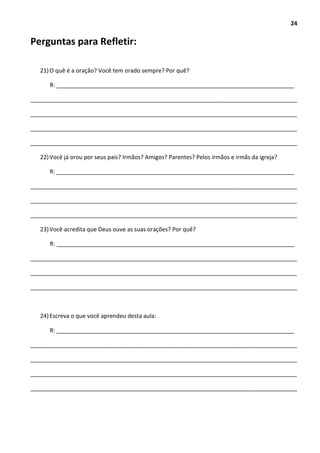 24
Perguntas para Refletir:
21)O quê é a oração? Você tem orado sempre? Por quê?
R: __________________________________________________________________________
___________________________________________________________________________________
___________________________________________________________________________________
___________________________________________________________________________________
___________________________________________________________________________________
22)Você já orou por seus pais? Irmãos? Amigos? Parentes? Pelos irmãos e irmãs da igreja?
R: __________________________________________________________________________
___________________________________________________________________________________
___________________________________________________________________________________
___________________________________________________________________________________
23)Você acredita que Deus ouve as suas orações? Por quê?
R: __________________________________________________________________________
___________________________________________________________________________________
___________________________________________________________________________________
___________________________________________________________________________________
24)Escreva o que você aprendeu desta aula:
R: __________________________________________________________________________
___________________________________________________________________________________
___________________________________________________________________________________
___________________________________________________________________________________
___________________________________________________________________________________
 