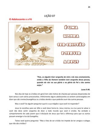 25
LIÇÃO 07
O Adolescente e a Fé
“Pois, se alguém tiver vergonha de mim e do meu ensinamento,
então o Filho do Homem também terá vergonha dessa pessoa,
quando ele vier na sua glória e na glória do Pai e dos santos
anjos.”
Lucas 9.46.
Nos dias de hoje os cristãos em geral tem sido motivo de chacota por pessoas desprovidas de
bom senso e com vários preconceitos. Infelizmente alguns adolescentes se sentem constrangidos em
dizer que são crentes/evangélicos ou cristãos devido o que poderão ouvir das outras pessoas.
Mas e você? Se alguém perguntar qual é a sua religião o que você irá responder?
Jesus te escolheu para ser dEle e você deve honra-lo. Jesus morreu na cruz para te salvar e
você não deve sentir vergonha de dizer a todo mundo que você é cristão. Na verdade o
comportamento de cada jovem que é discípulo de Jesus que fará a diferença para que os outros
possam enxergar a luz do Evangelho.
Talvez você queira perguntar: “Mas o fato de ser cristão me impede de ter amigos e colegas
que não são cristãos?
 