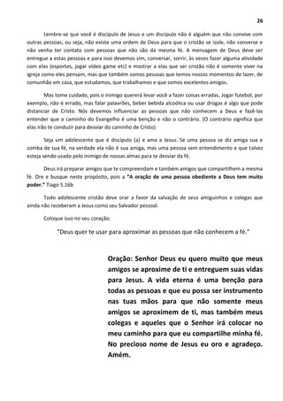 26
Lembre-se que você é discípulo de Jesus e um discípulo não é alguém que não convive com
outras pessoas, ou seja, não existe uma ordem de Deus para que o cristão se isole, não converse e
não venha ter contato com pessoas que não são da mesma fé. A mensagem de Deus deve ser
entregue a estas pessoas e para isso devemos sim, conversar, sorrir, às vezes fazer alguma atividade
com elas (esportes, jogar vídeo game etc) e mostrar a elas que ser cristão não é somente viver na
igreja como eles pensam, mas que também somos pessoas que temos nossos momentos de lazer, de
comunhão em casa, que estudamos, que trabalhamos e que somos excelentes amigos.
Mas tome cuidado, pois o inimigo quererá levar você a fazer coisas erradas. Jogar futebol, por
exemplo, não é errado, mas falar palavrões, beber bebida alcoólica ou usar drogas é algo que pode
distanciar de Cristo. Nós devemos influenciar as pessoas que não conhecem a Deus e fazê-las
entender que o caminho do Evangelho é uma benção e não o contrário. (O contrário significa que
elas irão te conduzir para desviar do caminho de Cristo)
Seja um adolescente que é discípulo (a) e ama a Jesus. Se uma pessoa se diz amiga sua e
zomba de sua fé, na verdade ela não é sua amiga, mas uma pessoa sem entendimento e que talvez
esteja sendo usado pelo inimigo de nossas almas para te desviar da fé.
Deus irá preparar amigos que te compreendam e também amigos que compartilhem a mesma
fé. Ore e busque neste propósito, pois a “A oração de uma pessoa obediente a Deus tem muito
poder.” Tiago 5.16b
Todo adolescente cristão deve orar a favor da salvação de seus amiguinhos e colegas que
ainda não receberam a Jesus como seu Salvador pessoal.
Coloque isso no seu coração:
“Deus quer te usar para aproximar as pessoas que não conhecem a fé.”
Oração: Senhor Deus eu quero muito que meus
amigos se aproxime de ti e entreguem suas vidas
para Jesus. A vida eterna é uma benção para
todas as pessoas e que eu possa ser instrumento
nas tuas mãos para que não somente meus
amigos se aproximem de ti, mas também meus
colegas e aqueles que o Senhor irá colocar no
meu caminho para que eu compartilhe minha fé.
No precioso nome de Jesus eu oro e agradeço.
Amém.
 
