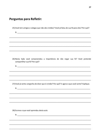 27
Perguntas para Refletir:
25)Você tem amigos e colegas que não são cristãos? Você já falou de sua fé para eles? Por quê?
R: __________________________________________________________________________
___________________________________________________________________________________
___________________________________________________________________________________
___________________________________________________________________________________
___________________________________________________________________________________
26)Nesta lição você compreendeu a importância de não negar sua fé? Você pretende
compartilhar sua fé? Por quê?
R: __________________________________________________________________________
___________________________________________________________________________________
___________________________________________________________________________________
___________________________________________________________________________________
27)Você já sentiu vergonha de dizer que é cristão? Por quê? E agora o que você sente? Explique.
R: __________________________________________________________________________
___________________________________________________________________________________
___________________________________________________________________________________
___________________________________________________________________________________
28)Escreva o que você aprendeu desta aula:
R: __________________________________________________________________________
___________________________________________________________________________________
___________________________________________________________________________________
___________________________________________________________________________________
 