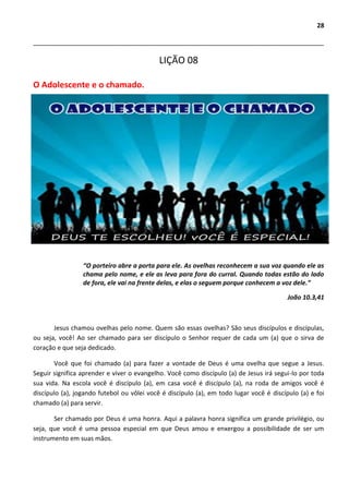 28
___________________________________________________________________________________
LIÇÃO 08
O Adolescente e o chamado.
“O porteiro abre a porta para ele. As ovelhas reconhecem a sua voz quando ele as
chama pelo nome, e ele as leva para fora do curral. Quando todas estão do lado
de fora, ele vai na frente delas, e elas o seguem porque conhecem a voz dele.”
João 10.3,41
Jesus chamou ovelhas pelo nome. Quem são essas ovelhas? São seus discípulos e discípulas,
ou seja, você! Ao ser chamado para ser discípulo o Senhor requer de cada um (a) que o sirva de
coração e que seja dedicado.
Você que foi chamado (a) para fazer a vontade de Deus é uma ovelha que segue a Jesus.
Seguir significa aprender e viver o evangelho. Você como discípulo (a) de Jesus irá segui-lo por toda
sua vida. Na escola você é discípulo (a), em casa você é discípulo (a), na roda de amigos você é
discípulo (a), jogando futebol ou vôlei você é discípulo (a), em todo lugar você é discípulo (a) e foi
chamado (a) para servir.
Ser chamado por Deus é uma honra. Aqui a palavra honra significa um grande privilégio, ou
seja, que você é uma pessoa especial em que Deus amou e enxergou a possibilidade de ser um
instrumento em suas mãos.
 