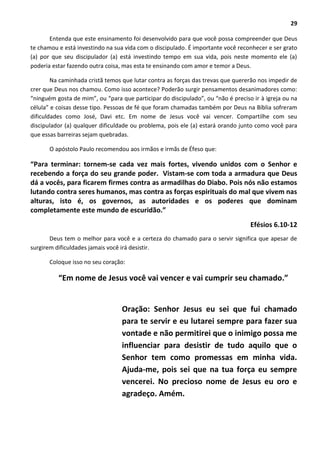 29
Entenda que este ensinamento foi desenvolvido para que você possa compreender que Deus
te chamou e está investindo na sua vida com o discipulado. É importante você reconhecer e ser grato
(a) por que seu discipulador (a) está investindo tempo em sua vida, pois neste momento ele (a)
poderia estar fazendo outra coisa, mas esta te ensinando com amor e temor a Deus.
Na caminhada cristã temos que lutar contra as forças das trevas que quererão nos impedir de
crer que Deus nos chamou. Como isso acontece? Poderão surgir pensamentos desanimadores como:
“ninguém gosta de mim”, ou “para que participar do discipulado”, ou “não é preciso ir à igreja ou na
célula” e coisas desse tipo. Pessoas de fé que foram chamadas também por Deus na Bíblia sofreram
dificuldades como José, Davi etc. Em nome de Jesus você vai vencer. Compartilhe com seu
discipulador (a) qualquer dificuldade ou problema, pois ele (a) estará orando junto como você para
que essas barreiras sejam quebradas.
O apóstolo Paulo recomendou aos irmãos e irmãs de Éfeso que:
“Para terminar: tornem-se cada vez mais fortes, vivendo unidos com o Senhor e
recebendo a força do seu grande poder. Vistam-se com toda a armadura que Deus
dá a vocês, para ficarem firmes contra as armadilhas do Diabo. Pois nós não estamos
lutando contra seres humanos, mas contra as forças espirituais do mal que vivem nas
alturas, isto é, os governos, as autoridades e os poderes que dominam
completamente este mundo de escuridão.”
Efésios 6.10-12
Deus tem o melhor para você e a certeza do chamado para o servir significa que apesar de
surgirem dificuldades jamais você irá desistir.
Coloque isso no seu coração:
“Em nome de Jesus você vai vencer e vai cumprir seu chamado.”
Oração: Senhor Jesus eu sei que fui chamado
para te servir e eu lutarei sempre para fazer sua
vontade e não permitirei que o inimigo possa me
influenciar para desistir de tudo aquilo que o
Senhor tem como promessas em minha vida.
Ajuda-me, pois sei que na tua força eu sempre
vencerei. No precioso nome de Jesus eu oro e
agradeço. Amém.
 